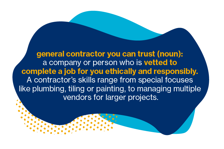 false General contractor you can trust (noun): a company or person who is vetted to complete a job for you ethically and responsibly. A contractor's skill range from special focuses like plumbing, tiling or painting, to managing multiple vendors for larger projects.
