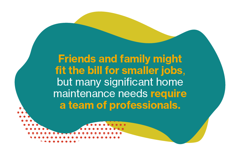 false Friends and family might fit the bill for smaller jobs, but many significant home maintenance needs require a team of professionals.
